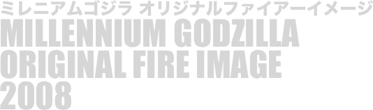 
ミレニアムゴジラ オリジナルファイアーイメージ
MILLENNIUM GODZILLA
ORIGINAL FIRE IMAGE
2008

