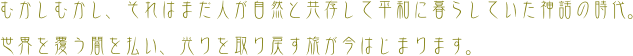 むかしむかし、それはまだ人が自然と共存して平和に暮らしていた神話の時代｡

世界を覆う闇を払い、光りを取り戻す旅が今はじまります｡

