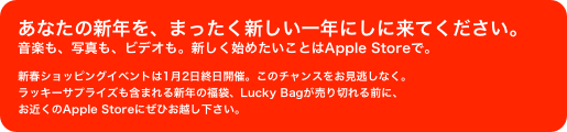 あなたの新年を、まったく新しい一年にしに来てください。
音楽も、写真も、ビデオも。新しく始めたいことはApple Storeで。
新春ショッピングイベントは1月2日終日開催。このチャンスをお見逃しなく。
ラッキーサプライズも含まれる新年の福袋、Lucky Bagが売り切れる前に、
お近くのApple Storeにぜひお越し下さい。